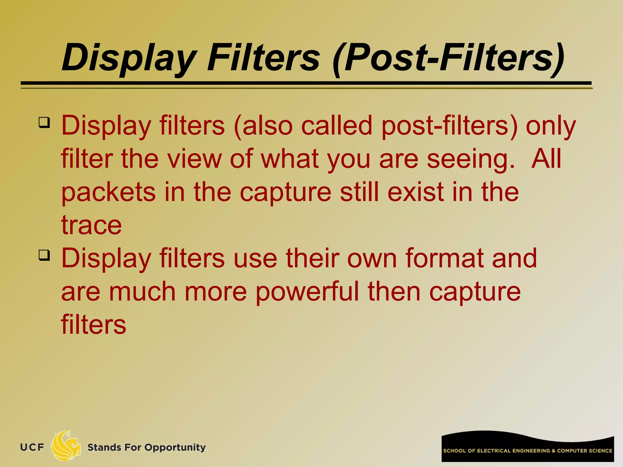 Display Filters (Post-Filters)
 Display filters (also called post-filters) only
filter the view of what you are seeing. All
packets in the capture still exist in the
trace
 Display filters use their own format and
are much more powerful then capture
filters
 