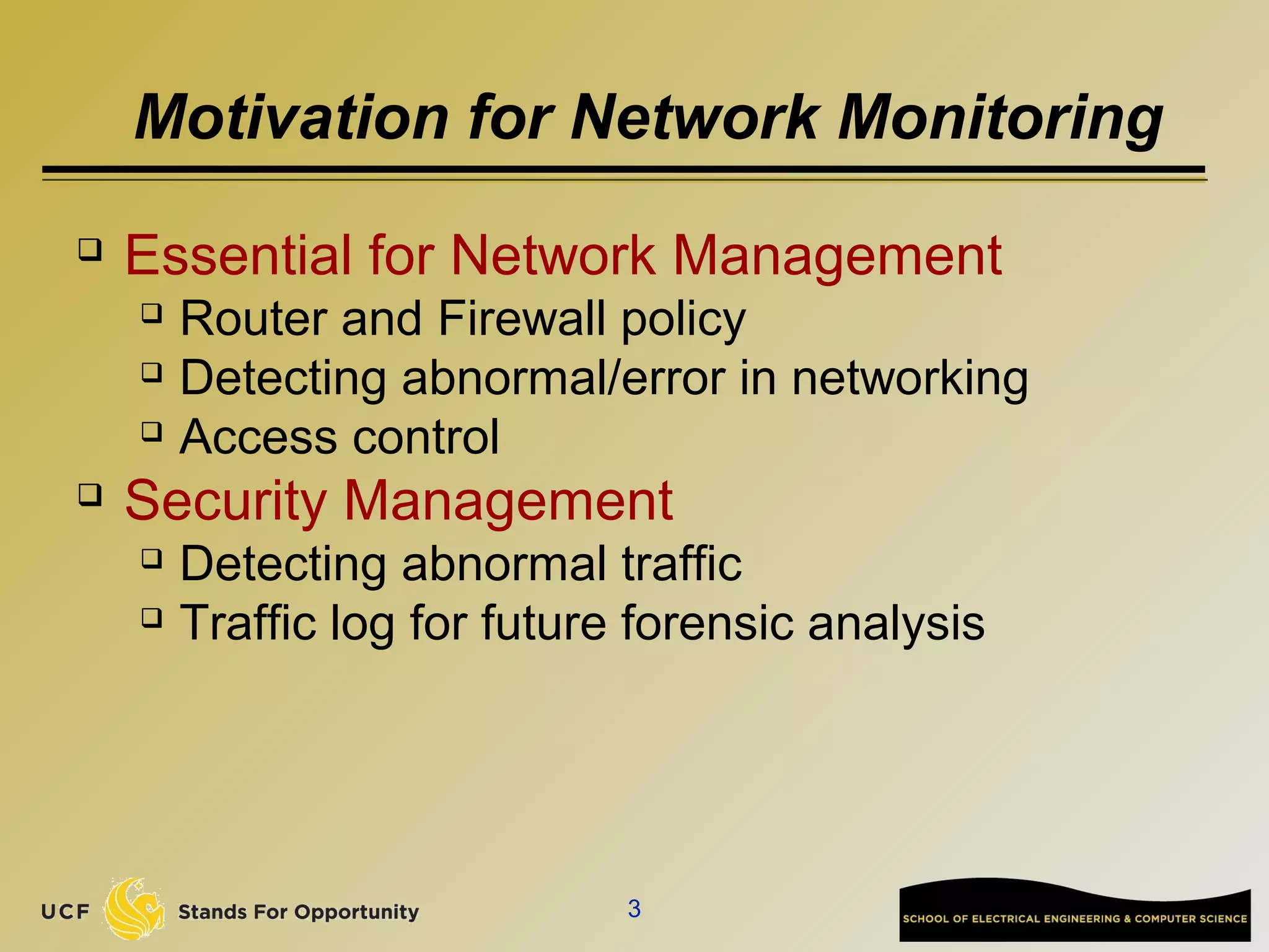Motivation for Network Monitoring
 Essential for Network Management
 Router and Firewall policy
 Detecting abnormal/error in networking
 Access control
 Security Management
 Detecting abnormal traffic
 Traffic log for future forensic analysis
3
 