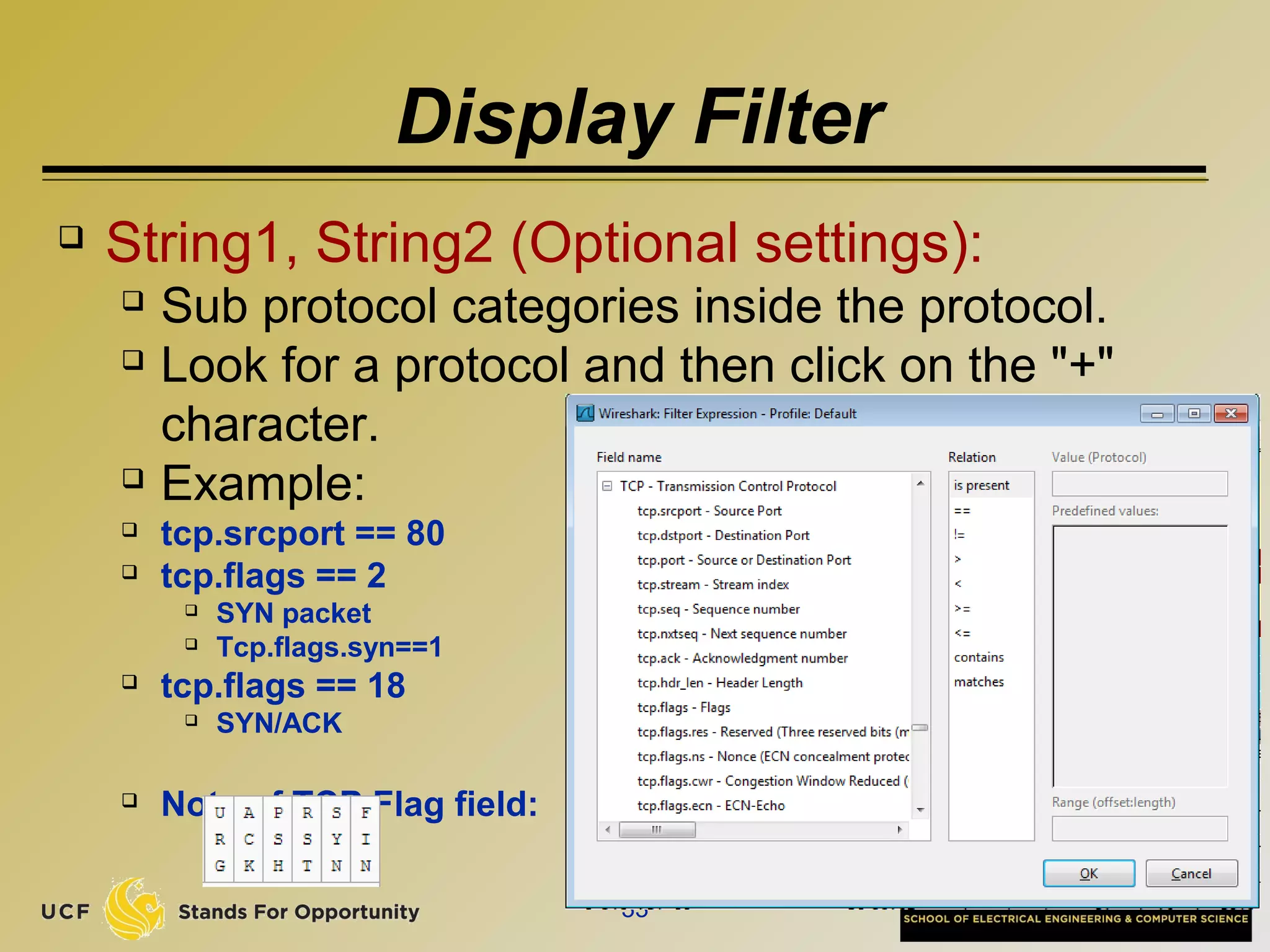 Display Filter
 String1, String2 (Optional settings):
 Sub protocol categories inside the protocol.
 Look for a protocol and then click on the "+"
character.
 Example:
 tcp.srcport == 80
 tcp.flags == 2
 SYN packet
 Tcp.flags.syn==1
 tcp.flags == 18
 SYN/ACK
 Note of TCP Flag field:
33
 