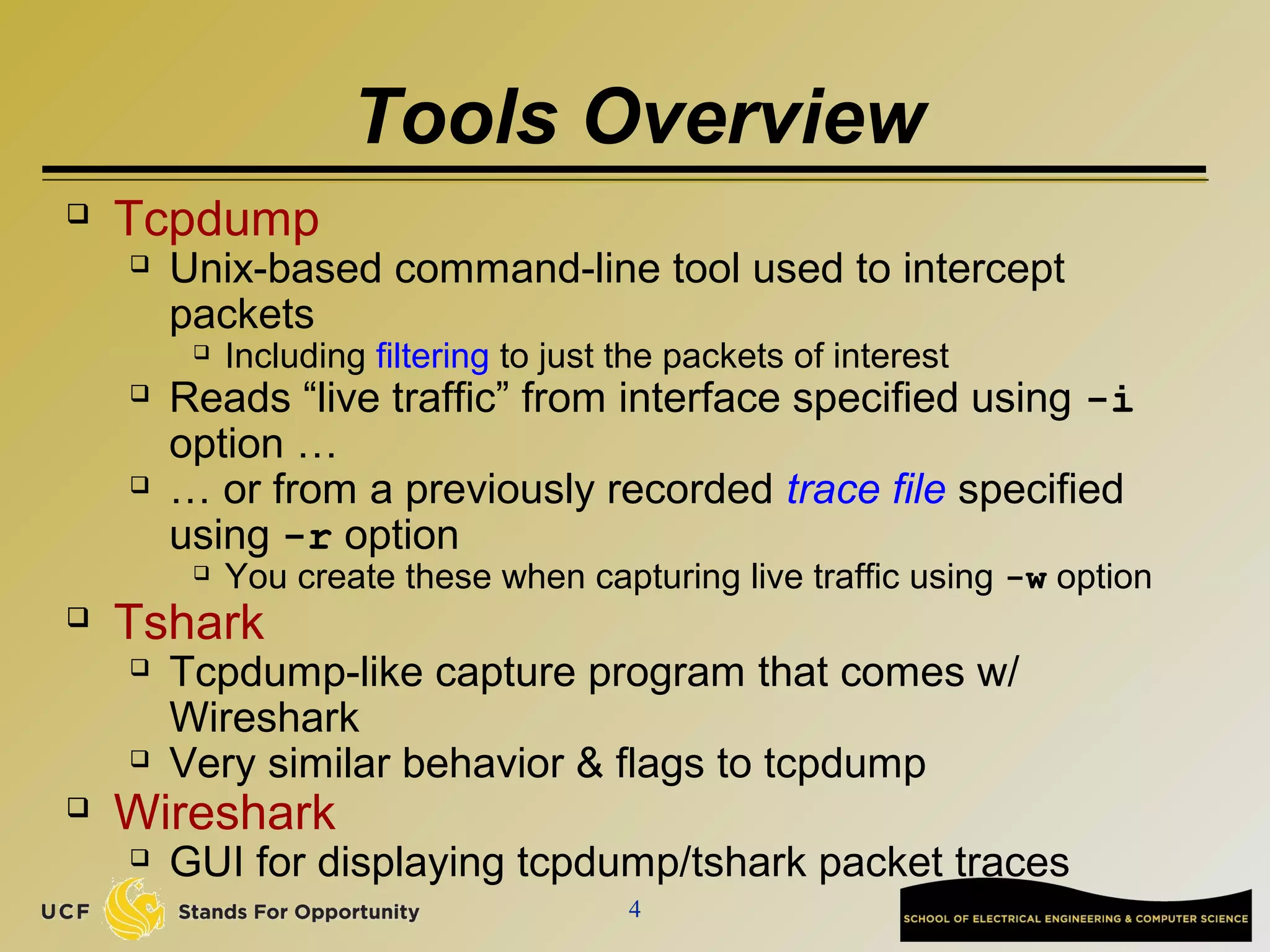 4
Tools Overview
 Tcpdump
 Unix-based command-line tool used to intercept
packets
 Including filtering to just the packets of interest
 Reads “live traffic” from interface specified using -i
option …
 … or from a previously recorded trace file specified
using -r option
 You create these when capturing live traffic using -w option
 Tshark
 Tcpdump-like capture program that comes w/
Wireshark
 Very similar behavior & flags to tcpdump
 Wireshark
 GUI for displaying tcpdump/tshark packet traces
 