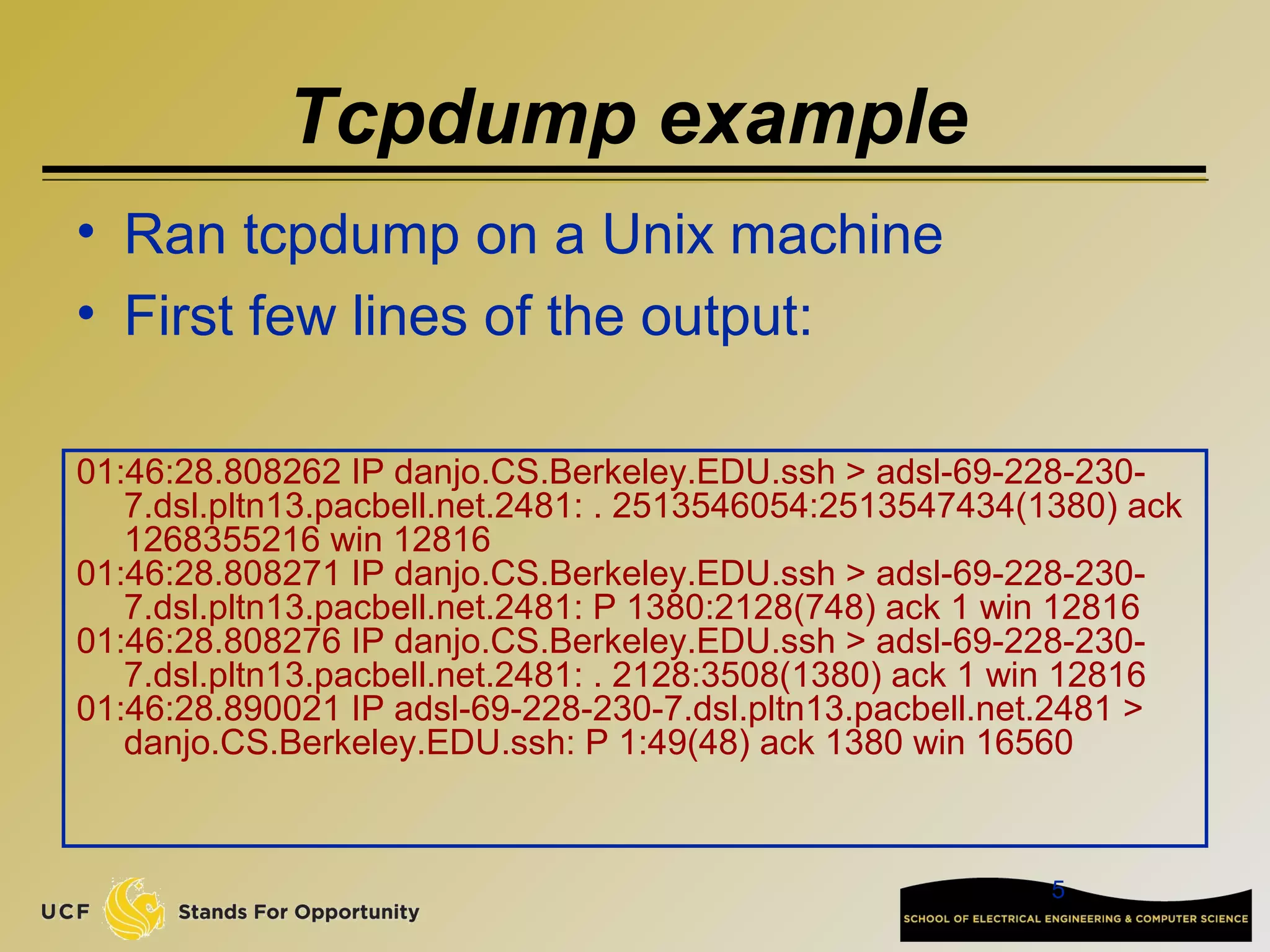 5
Tcpdump example
01:46:28.808262 IP danjo.CS.Berkeley.EDU.ssh > adsl-69-228-230-
7.dsl.pltn13.pacbell.net.2481: . 2513546054:2513547434(1380) ack
1268355216 win 12816
01:46:28.808271 IP danjo.CS.Berkeley.EDU.ssh > adsl-69-228-230-
7.dsl.pltn13.pacbell.net.2481: P 1380:2128(748) ack 1 win 12816
01:46:28.808276 IP danjo.CS.Berkeley.EDU.ssh > adsl-69-228-230-
7.dsl.pltn13.pacbell.net.2481: . 2128:3508(1380) ack 1 win 12816
01:46:28.890021 IP adsl-69-228-230-7.dsl.pltn13.pacbell.net.2481 >
danjo.CS.Berkeley.EDU.ssh: P 1:49(48) ack 1380 win 16560
• Ran tcpdump on a Unix machine
• First few lines of the output:
 