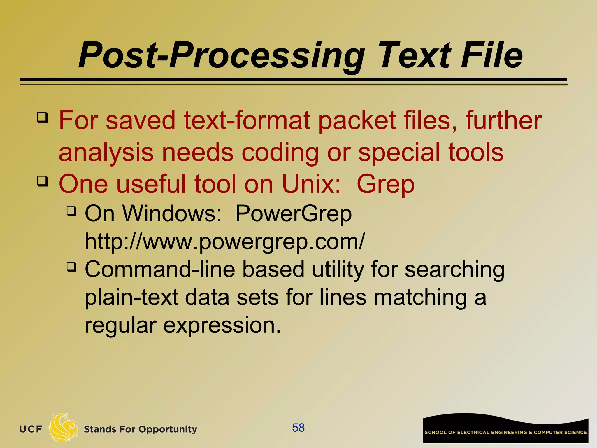 Post-Processing Text File
 For saved text-format packet files, further
analysis needs coding or special tools
 One useful tool on Unix: Grep
 On Windows: PowerGrep
http://www.powergrep.com/
 Command-line based utility for searching
plain-text data sets for lines matching a
regular expression.
58
 