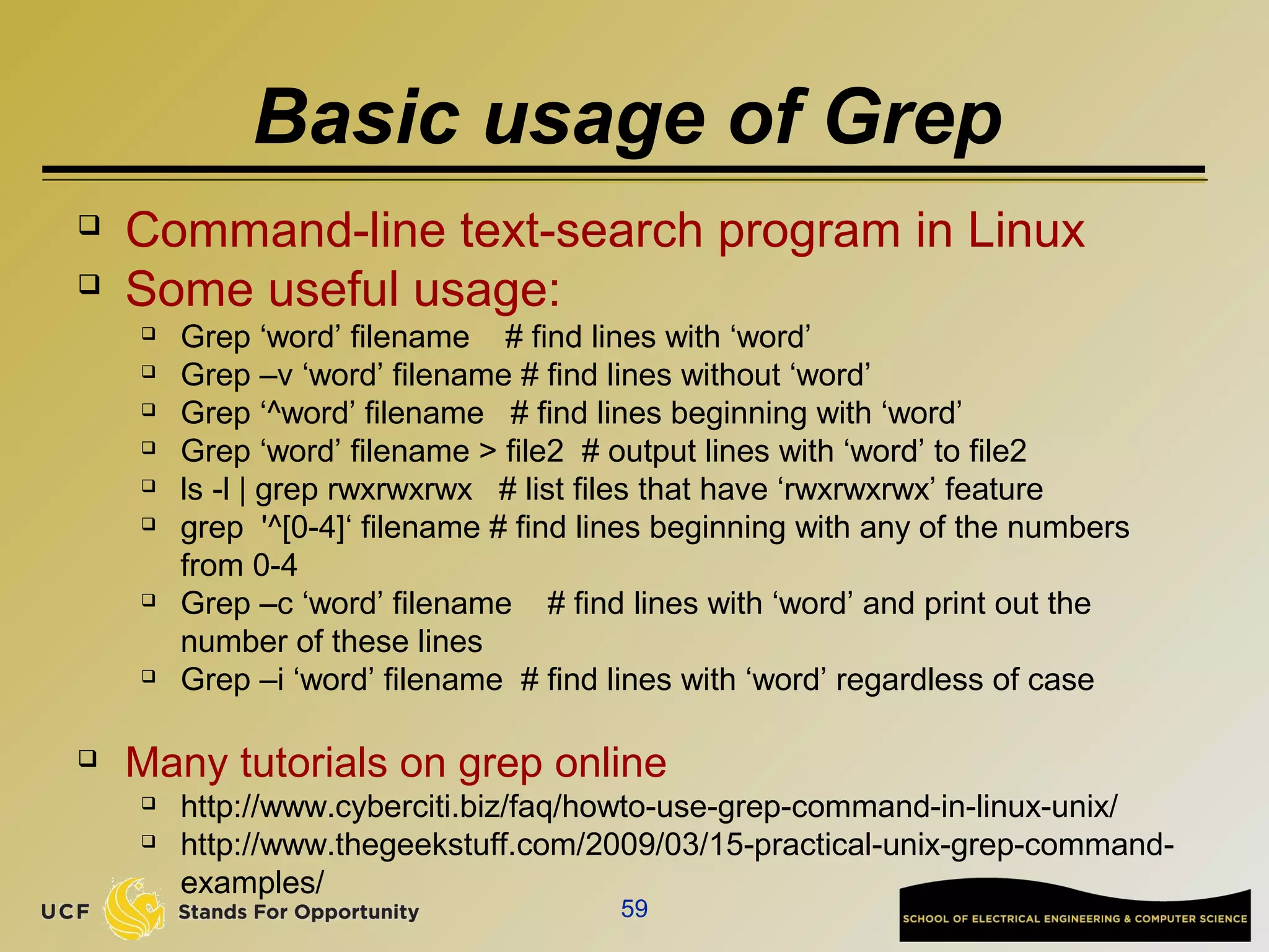 Basic usage of Grep
 Command-line text-search program in Linux
 Some useful usage:
 Grep ‘word’ filename # find lines with ‘word’
 Grep –v ‘word’ filename # find lines without ‘word’
 Grep ‘^word’ filename # find lines beginning with ‘word’
 Grep ‘word’ filename > file2 # output lines with ‘word’ to file2
 ls -l | grep rwxrwxrwx # list files that have ‘rwxrwxrwx’ feature
 grep '^[0-4]‘ filename # find lines beginning with any of the numbers
from 0-4
 Grep –c ‘word’ filename # find lines with ‘word’ and print out the
number of these lines
 Grep –i ‘word’ filename # find lines with ‘word’ regardless of case
 Many tutorials on grep online
 http://www.cyberciti.biz/faq/howto-use-grep-command-in-linux-unix/
 http://www.thegeekstuff.com/2009/03/15-practical-unix-grep-command-
examples/
59
 