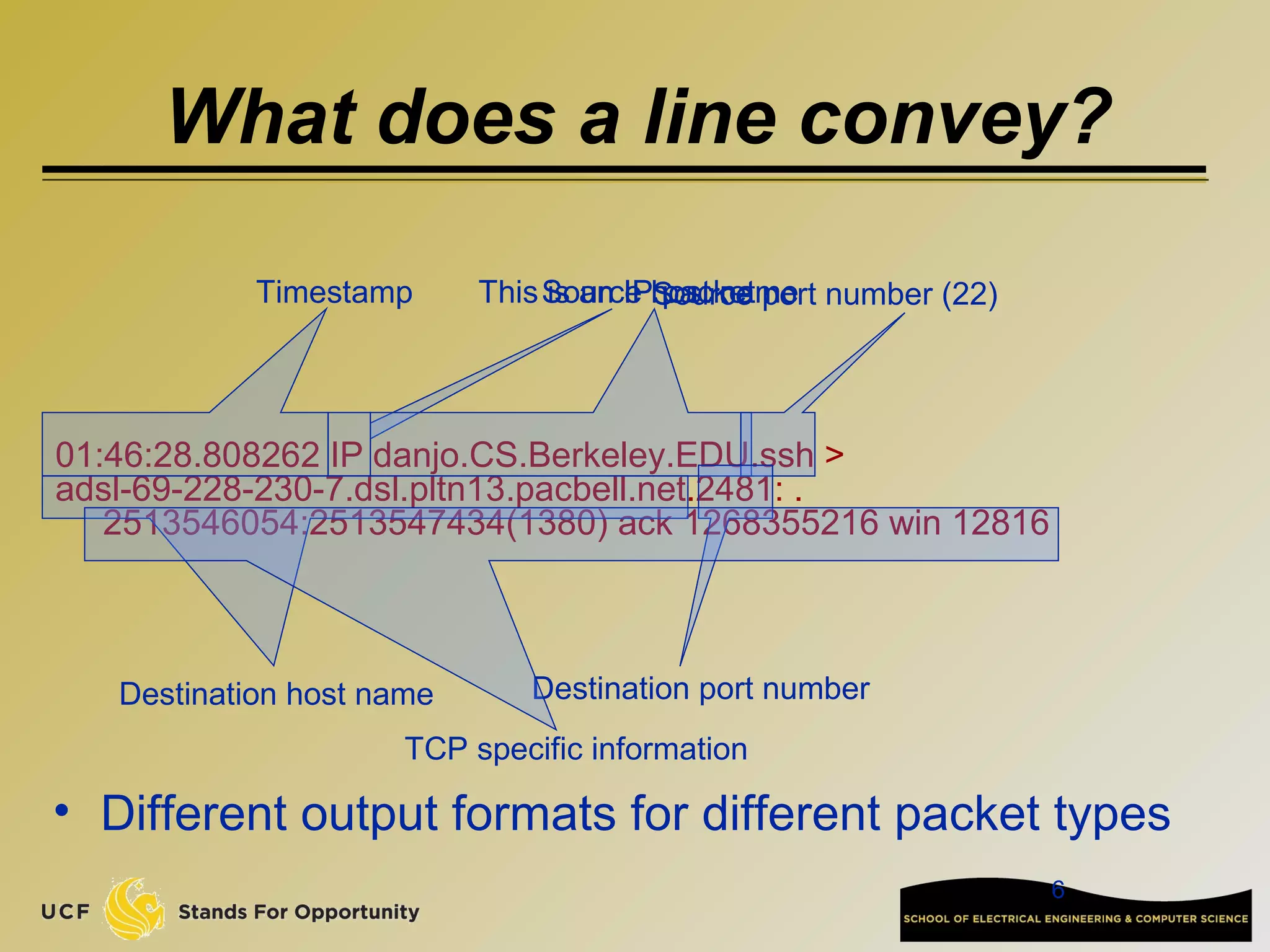 6
01:46:28.808262 IP danjo.CS.Berkeley.EDU.ssh >
adsl-69-228-230-7.dsl.pltn13.pacbell.net.2481: .
2513546054:2513547434(1380) ack 1268355216 win 12816
Timestamp This is an IP packetSource host nameSource port number (22)
Destination host name Destination port number
TCP specific information
• Different output formats for different packet types
What does a line convey?
 