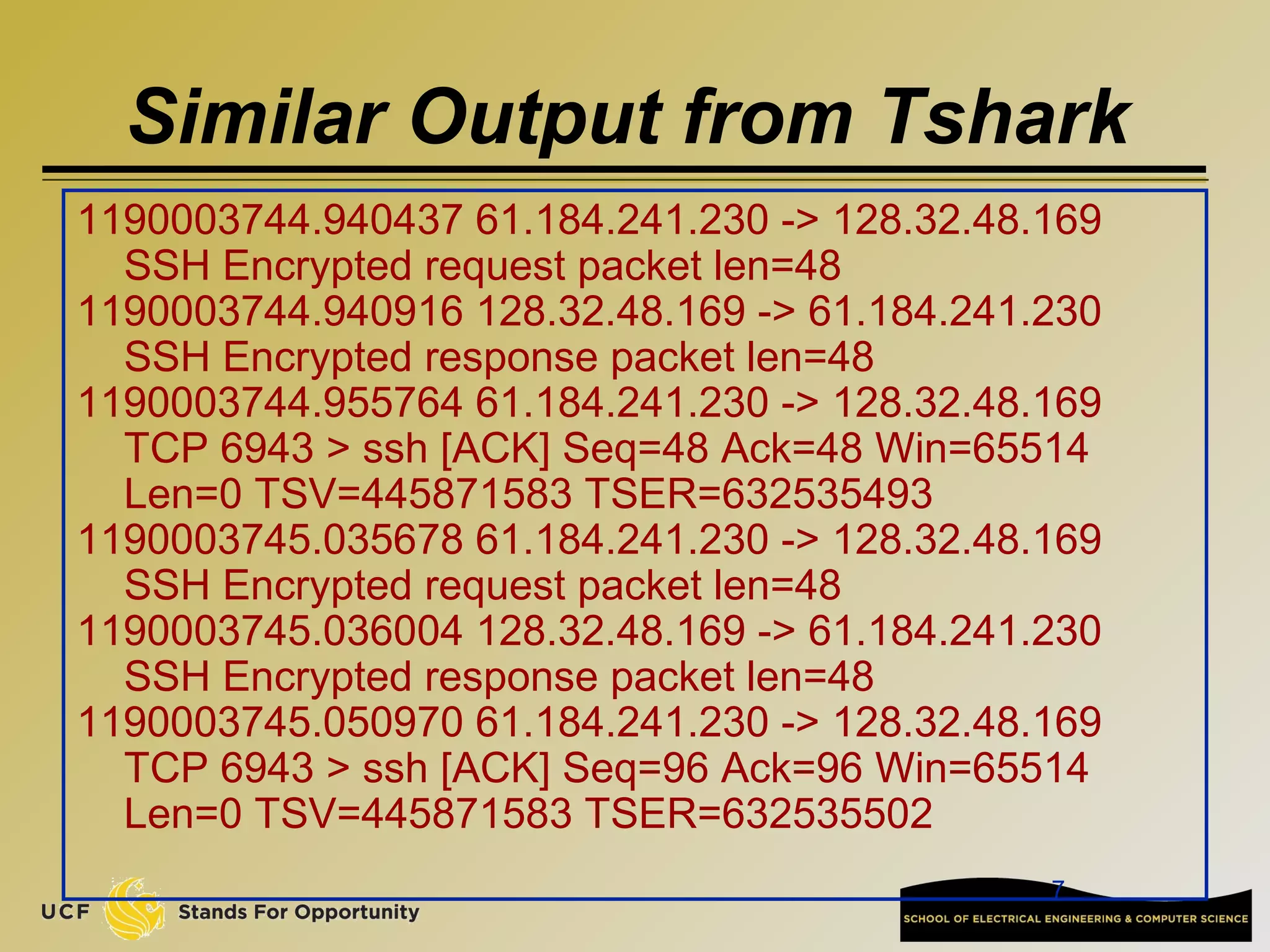 7
Similar Output from Tshark
1190003744.940437 61.184.241.230 -> 128.32.48.169
SSH Encrypted request packet len=48
1190003744.940916 128.32.48.169 -> 61.184.241.230
SSH Encrypted response packet len=48
1190003744.955764 61.184.241.230 -> 128.32.48.169
TCP 6943 > ssh [ACK] Seq=48 Ack=48 Win=65514
Len=0 TSV=445871583 TSER=632535493
1190003745.035678 61.184.241.230 -> 128.32.48.169
SSH Encrypted request packet len=48
1190003745.036004 128.32.48.169 -> 61.184.241.230
SSH Encrypted response packet len=48
1190003745.050970 61.184.241.230 -> 128.32.48.169
TCP 6943 > ssh [ACK] Seq=96 Ack=96 Win=65514
Len=0 TSV=445871583 TSER=632535502
 