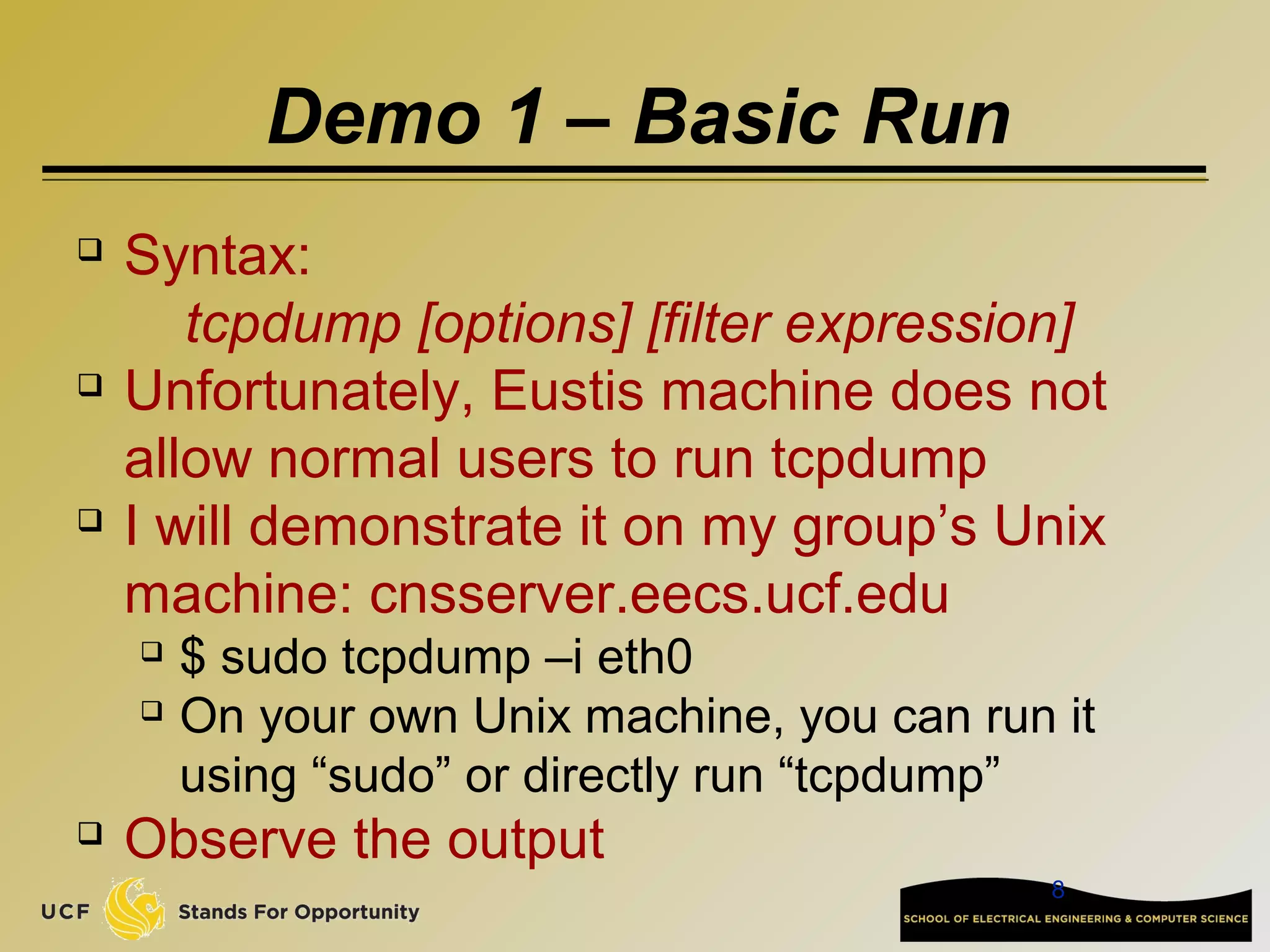 8
Demo 1 – Basic Run
 Syntax:
tcpdump [options] [filter expression]
 Unfortunately, Eustis machine does not
allow normal users to run tcpdump
 I will demonstrate it on my group’s Unix
machine: cnsserver.eecs.ucf.edu
 $ sudo tcpdump –i eth0
 On your own Unix machine, you can run it
using “sudo” or directly run “tcpdump”
 Observe the output
 