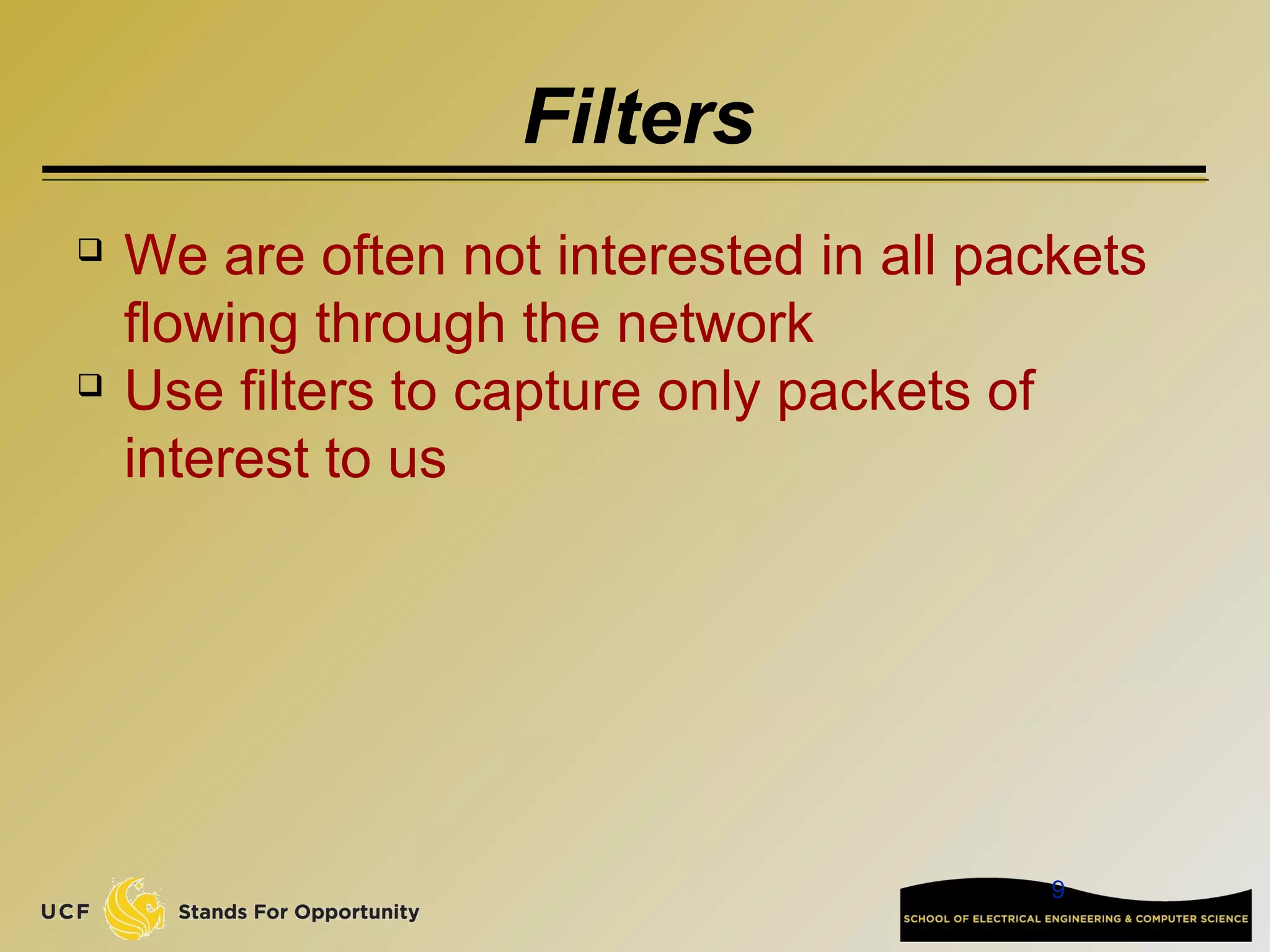 9
Filters
 We are often not interested in all packets
flowing through the network
 Use filters to capture only packets of
interest to us
 