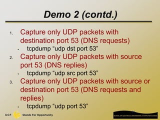 11
Demo 2 (contd.)
1. Capture only UDP packets with
destination port 53 (DNS requests)
• tcpdump “udp dst port 53”
2. Capture only UDP packets with source
port 53 (DNS replies)
• tcpdump “udp src port 53”
3. Capture only UDP packets with source or
destination port 53 (DNS requests and
replies)
• tcpdump “udp port 53”
 