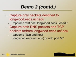 12
Demo 2 (contd.)
1. Capture only packets destined to
longwood.eecs.ucf.edu
• tcpdump “dst host longwood.eecs.ucf.edu”
2. Capture both DNS packets and TCP
packets to/from longwood.eecs.ucf.edu
• tcpdump “(tcp and host
longwood.eecs.ucf.edu) or udp port 53”
 