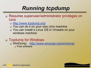 14
Running tcpdump
 Requires superuser/administrator privileges on
Unix
 http://www.tcpdump.org/
 You can do it on your own Unix machine
 You can install a Linux OS in Vmware on your
windows machine
 Tcpdump for Windows
 WinDump: http://www.winpcap.org/windump/
 Free software
 