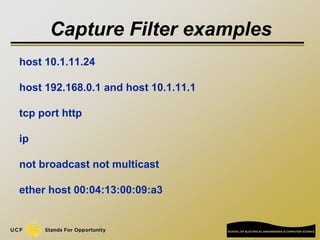 Capture Filter examples
host 10.1.11.24
host 192.168.0.1 and host 10.1.11.1
tcp port http
ip
not broadcast not multicast
ether host 00:04:13:00:09:a3
 
