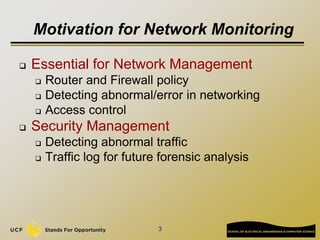 Motivation for Network Monitoring
 Essential for Network Management
 Router and Firewall policy
 Detecting abnormal/error in networking
 Access control
 Security Management
 Detecting abnormal traffic
 Traffic log for future forensic analysis
3
 