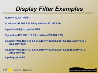 Display Filter Examples
ip.src==10.1.11.00/24
ip.addr==192.168.1.10 && ip.addr==192.168.1.20
tcp.port==80 || tcp.port==3389
!(ip.addr==192.168.1.10 && ip.addr==192.168.1.20)
(ip.addr==192.168.1.10 && ip.addr==192.168.1.20) && (tcp.port==445 ||
tcp.port==139)
(ip.addr==192.168.1.10 && ip.addr==192.168.1.20) && (udp.port==67 ||
udp.port==68)
tcp.dstport == 80
 