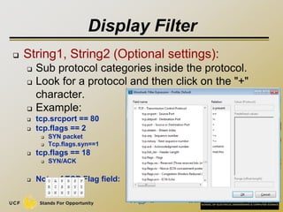 Display Filter
 String1, String2 (Optional settings):
 Sub protocol categories inside the protocol.
 Look for a protocol and then click on the "+"
character.
 Example:
 tcp.srcport == 80
 tcp.flags == 2
 SYN packet
 Tcp.flags.syn==1
 tcp.flags == 18
 SYN/ACK
 Note of TCP Flag field:
35
 