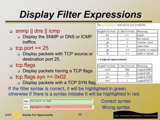 Display Filter Expressions
 snmp || dns || icmp
 Display the SNMP or DNS or ICMP
traffics.
 tcp.port == 25
 Display packets with TCP source or
destination port 25.
 tcp.flags
 Display packets having a TCP flags
 tcp.flags.syn == 0x02
 Display packets with a TCP SYN flag.
36
If the filter syntax is correct, it will be highlighted in green,
otherwise if there is a syntax mistake it will be highlighted in red.
Correct syntax
Wrong syntax
 