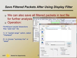Save Filtered Packets After Using Display Filter
 We can also save all filtered packets in text file
for further analysis
 Operation:
37
FileExport packet dissections
as “plain text” file
1). In “packet range” option, select
“Displayed”
2). In choose “summary line” or
“detail”
 