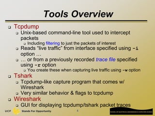 4
Tools Overview
 Tcpdump
 Unix-based command-line tool used to intercept
packets
 Including filtering to just the packets of interest
 Reads “live traffic” from interface specified using -i
option …
 … or from a previously recorded trace file specified
using -r option
 You create these when capturing live traffic using -w option
 Tshark
 Tcpdump-like capture program that comes w/
Wireshark
 Very similar behavior & flags to tcpdump
 Wireshark
 GUI for displaying tcpdump/tshark packet traces
 