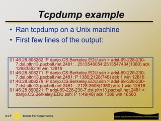 5
Tcpdump example
01:46:28.808262 IP danjo.CS.Berkeley.EDU.ssh > adsl-69-228-230-
7.dsl.pltn13.pacbell.net.2481: . 2513546054:2513547434(1380) ack
1268355216 win 12816
01:46:28.808271 IP danjo.CS.Berkeley.EDU.ssh > adsl-69-228-230-
7.dsl.pltn13.pacbell.net.2481: P 1380:2128(748) ack 1 win 12816
01:46:28.808276 IP danjo.CS.Berkeley.EDU.ssh > adsl-69-228-230-
7.dsl.pltn13.pacbell.net.2481: . 2128:3508(1380) ack 1 win 12816
01:46:28.890021 IP adsl-69-228-230-7.dsl.pltn13.pacbell.net.2481 >
danjo.CS.Berkeley.EDU.ssh: P 1:49(48) ack 1380 win 16560
• Ran tcpdump on a Unix machine
• First few lines of the output:
 