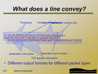 6
01:46:28.808262 IP danjo.CS.Berkeley.EDU.ssh >
adsl-69-228-230-7.dsl.pltn13.pacbell.net.2481: .
2513546054:2513547434(1380) ack 1268355216 win 12816
Timestamp This is an IP packet
Source host name
Source port number (22)
Destination host name Destination port number
TCP specific information
• Different output formats for different packet types
What does a line convey?
 