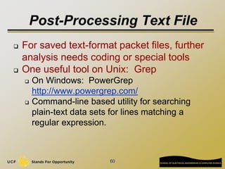 Post-Processing Text File
 For saved text-format packet files, further
analysis needs coding or special tools
 One useful tool on Unix: Grep
 On Windows: PowerGrep
http://www.powergrep.com/
 Command-line based utility for searching
plain-text data sets for lines matching a
regular expression.
60
 