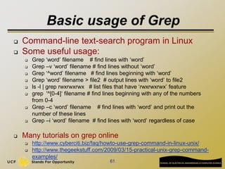 Basic usage of Grep
 Command-line text-search program in Linux
 Some useful usage:
 Grep ‘word’ filename # find lines with ‘word’
 Grep –v ‘word’ filename # find lines without ‘word’
 Grep ‘^word’ filename # find lines beginning with ‘word’
 Grep ‘word’ filename > file2 # output lines with ‘word’ to file2
 ls -l | grep rwxrwxrwx # list files that have ‘rwxrwxrwx’ feature
 grep '^[0-4]‘ filename # find lines beginning with any of the numbers
from 0-4
 Grep –c ‘word’ filename # find lines with ‘word’ and print out the
number of these lines
 Grep –i ‘word’ filename # find lines with ‘word’ regardless of case
 Many tutorials on grep online
 http://www.cyberciti.biz/faq/howto-use-grep-command-in-linux-unix/
 http://www.thegeekstuff.com/2009/03/15-practical-unix-grep-command-
examples/
61
 