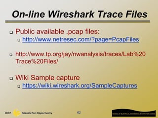 On-line Wireshark Trace Files
 Public available .pcap files:
 http://www.netresec.com/?page=PcapFiles
 http://www.tp.org/jay/nwanalysis/traces/Lab%20
Trace%20Files/
 Wiki Sample capture
 https://wiki.wireshark.org/SampleCaptures
62
 
