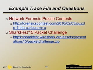 Example Trace File and Questions
 Network Forensic Puzzle Contests
 http://forensicscontest.com/2010/02/03/puzzl
e-4-the-curious-mr-x
 SharkFest'15 Packet Challenge
 https://sharkfest.wireshark.org/assets/present
ations15/packetchallenge.zip
63
 