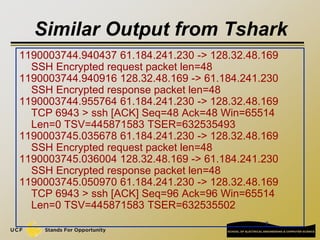 7
Similar Output from Tshark
1190003744.940437 61.184.241.230 -> 128.32.48.169
SSH Encrypted request packet len=48
1190003744.940916 128.32.48.169 -> 61.184.241.230
SSH Encrypted response packet len=48
1190003744.955764 61.184.241.230 -> 128.32.48.169
TCP 6943 > ssh [ACK] Seq=48 Ack=48 Win=65514
Len=0 TSV=445871583 TSER=632535493
1190003745.035678 61.184.241.230 -> 128.32.48.169
SSH Encrypted request packet len=48
1190003745.036004 128.32.48.169 -> 61.184.241.230
SSH Encrypted response packet len=48
1190003745.050970 61.184.241.230 -> 128.32.48.169
TCP 6943 > ssh [ACK] Seq=96 Ack=96 Win=65514
Len=0 TSV=445871583 TSER=632535502
 