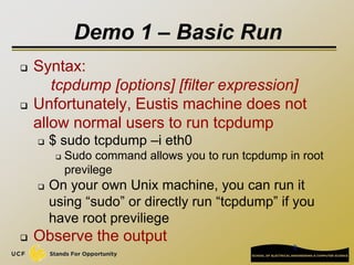 8
Demo 1 – Basic Run
 Syntax:
tcpdump [options] [filter expression]
 Unfortunately, Eustis machine does not
allow normal users to run tcpdump
 $ sudo tcpdump –i eth0
 Sudo command allows you to run tcpdump in root
previlege
 On your own Unix machine, you can run it
using “sudo” or directly run “tcpdump” if you
have root previliege
 Observe the output
 