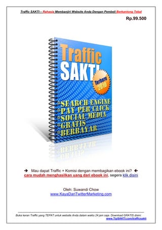 Traffic SAKTI – Rahasia Membanjiri Website Anda Dengan Pembeli Berkantong Tebal

                                                                                                                      Rp.99.500




            Mau dapat Traffic + Komisi dengan membagikan ebook ini?
        cara mudah menghasilkan uang dari ebook ini, segera klik disini


                                          Oleh: Suwandi Chow
                                     www.KayaDariTwitterMarketing.com



 -------------------------------------------------------------------------------------------------------------------------------------------
Buka keran Traffic yang TEPAT untuk website Anda dalam waktu 24 jam saja. Download GRATIS disini:
                                                                                                  www.TipSAKTI.com/trafficsakti
 