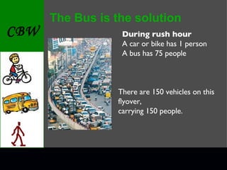 The Bus is the solution During rush hour A car or bike has 1 person A bus has 75 people There are 150 vehicles on this flyover, carrying 150 people. 