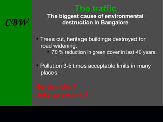 The traffic The biggest cause of environmental destruction in Bangalore Trees cut, heritage buildings destroyed for  road widening. 70 % reduction in green cover in last 40 years. Pollution 3-5 times acceptable limits in many  places. Garden city ? Joke aa swamy ? 