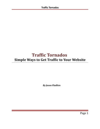 Traffic Tornados




          Traffic Tornados
Simple Ways to Get Traffic to Your Website




                By Jason Fladlien




                                      Page 1
 