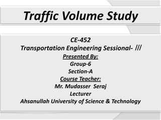 Traffic Volume Study
CE-452
Transportation Engineering Sessional- ǀǀǀ
Presented By:
Group-6
Section-A
Course Teacher:
Mr. Mudasser Seraj
Lecturer
Ahsanullah University of Science & Technology

 