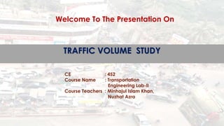TRAFFIC VOLUME STUDY
CE : 452
Course Name : Transportation
Engineering Lab-II
Course Teachers : Minhajul Islam Khan,
Nuzhat Azra
Welcome To The Presentation On
 