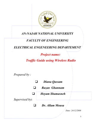 AN-NAJAH NATIONAL UNIVERSITY
FACULTY OF ENGINEERING
ELECTRICAL ENGENEERING DEPARTEMENT
Project name:
Traffic Guide using Wireless Radio
Prepared by :
 Diana Qassam
 Razan Ghannam
 Heyam Shamasneh
Supervised by:
 Dr. Allam Mousa
Date: 24/12/2008
1
 