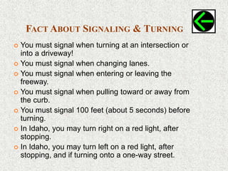 FACT ABOUT SIGNALING & TURNING
 You must signal when turning at an intersection or
into a driveway!
 You must signal when changing lanes.
 You must signal when entering or leaving the
freeway.
 You must signal when pulling toward or away from
the curb.
 You must signal 100 feet (about 5 seconds) before
turning.
 In Idaho, you may turn right on a red light, after
stopping.
 In Idaho, you may turn left on a red light, after
stopping, and if turning onto a one-way street.
 