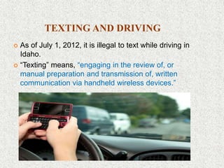 TEXTING AND DRIVING
 As of July 1, 2012, it is illegal to text while driving in
Idaho.
 “Texting” means, “engaging in the review of, or
manual preparation and transmission of, written
communication via handheld wireless devices.”
 