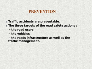 PREVENTION
 Traffic accidents are preventable.
 The three targets of the road safety actions :
- the road users
- the vehicles
- the roads infrastructure as well as the
traffic management.
 