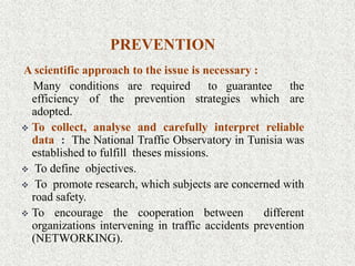 PREVENTION
A scientific approach to the issue is necessary :
Many conditions are required to guarantee the
efficiency of the prevention strategies which are
adopted.
 To collect, analyse and carefully interpret reliable
data : The National Traffic Observatory in Tunisia was
established to fulfill theses missions.
 To define objectives.
 To promote research, which subjects are concerned with
road safety.
 To encourage the cooperation between different
organizations intervening in traffic accidents prevention
(NETWORKING).
 