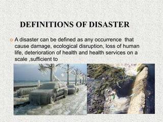 DEFINITIONS OF DISASTER
 A disaster can be defined as any occurrence that
cause damage, ecological disruption, loss of human
life, deterioration of health and health services on a
scale ,sufficient to
 