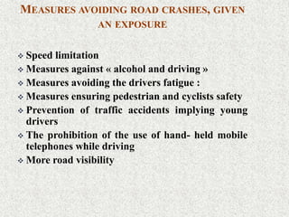 MEASURES AVOIDING ROAD CRASHES, GIVEN
AN EXPOSURE
 Speed limitation
 Measures against « alcohol and driving »
 Measures avoiding the drivers fatigue :
 Measures ensuring pedestrian and cyclists safety
 Prevention of traffic accidents implying young
drivers
 The prohibition of the use of hand- held mobile
telephones while driving
 More road visibility
 