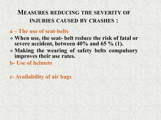 MEASURES REDUCING THE SEVERITY OF
INJURIES CAUSED BY CRASHES :
a – The use of seat-belts
 When use, the seat- belt reduce the risk of fatal or
severe accident, between 40% and 65 % (1).
 Making the wearing of safety belts compulsory
improves their use rates.
b- Use of helmets
c- Availability of air bags
 