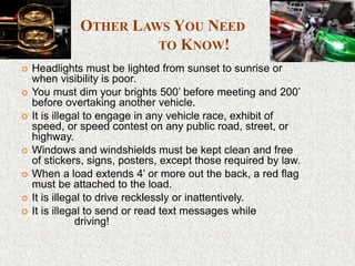 OTHER LAWS YOU NEED
TO KNOW!
 Headlights must be lighted from sunset to sunrise or
when visibility is poor.
 You must dim your brights 500’ before meeting and 200’
before overtaking another vehicle.
 It is illegal to engage in any vehicle race, exhibit of
speed, or speed contest on any public road, street, or
highway.
 Windows and windshields must be kept clean and free
of stickers, signs, posters, except those required by law.
 When a load extends 4’ or more out the back, a red flag
must be attached to the load.
 It is illegal to drive recklessly or inattentively.
 It is illegal to send or read text messages while
driving!
 