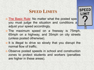 SPEED LIMITS
 The Basic Rule: No matter what the posted speed,
you must judge the situation and conditions and
adjust your speed accordingly.
 The maximum speed on a freeway is 75mph,
65mph on a highway, and 35mph on city streets
(unless posted otherwise).
 It is illegal to drive so slowly that you disrupt the
normal flow of traffic.
 Observe posted speeds in school and construction
zones to protect students and workers (penalties
are higher in these areas).
 