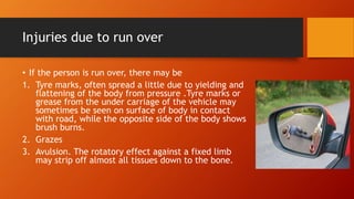 Injuries due to run over
• If the person is run over, there may be
1. Tyre marks, often spread a little due to yielding and
flattening of the body from pressure .Tyre marks or
grease from the under carriage of the vehicle may
sometimes be seen on surface of body in contact
with road, while the opposite side of the body shows
brush burns.
2. Grazes
3. Avulsion. The rotatory effect against a fixed limb
may strip off almost all tissues down to the bone.
 