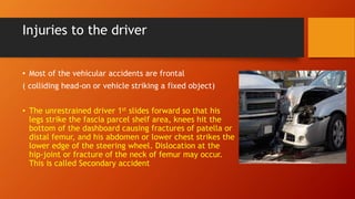 Injuries to the driver
• Most of the vehicular accidents are frontal
( colliding head-on or vehicle striking a fixed object)
• The unrestrained driver 1st slides forward so that his
legs strike the fascia parcel shelf area, knees hit the
bottom of the dashboard causing fractures of patella or
distal femur, and his abdomen or lower chest strikes the
lower edge of the steering wheel. Dislocation at the
hip-joint or fracture of the neck of femur may occur.
This is called Secondary accident
 
