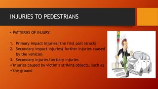 INJURIES TO PEDESTRIANS
• PATTERNS OF INJURY:
1. Primary impact injuries( the first part struck)
2. Secondary impact injuries( further injuries caused
by the vehicle)
3. Secondary injuries/tertiary injuries
Injuries caused by victim’s striking objects, such as
the ground
 