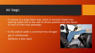Air bags:
• It consists of a large fabric bag, which is normally folded into
steering wheel hub in the case of drivers position and into fascia
in front of front-seat passenger.
• In this sodium azide is converted into nitrogen
gas in milliseconds.
Deflation is also rapid.
 