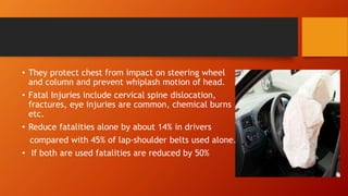 • They protect chest from impact on steering wheel
and column and prevent whiplash motion of head.
• Fatal Injuries include cervical spine dislocation,
fractures, eye injuries are common, chemical burns
etc.
• Reduce fatalities alone by about 14% in drivers
compared with 45% of lap-shoulder belts used alone.
• If both are used fatalities are reduced by 50%
 
